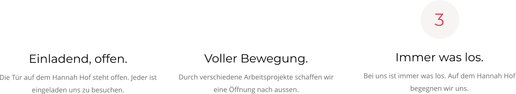 Einladend, offen. Die Tür auf dem Hannah Hof steht offen. Jeder ist eingeladen uns zu besuchen.   Voller Bewegung. Durch verschiedene Arbeitsprojekte schaffen wir eine Öffnung nach aussen.  Immer was los. Bei uns ist immer was los. Auf dem Hannah Hof begegnen wir uns.  3